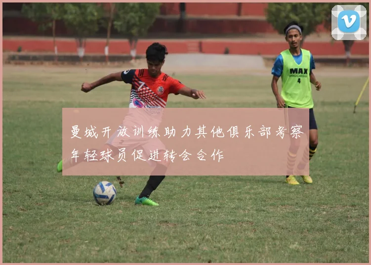曼城开放训练助力其他俱乐部考察年轻球员促进转会合作