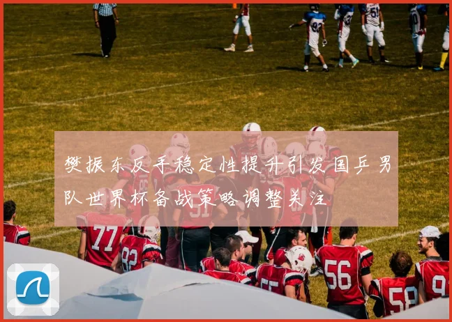 樊振东反手稳定性提升引发国乒男队世界杯备战策略调整关注