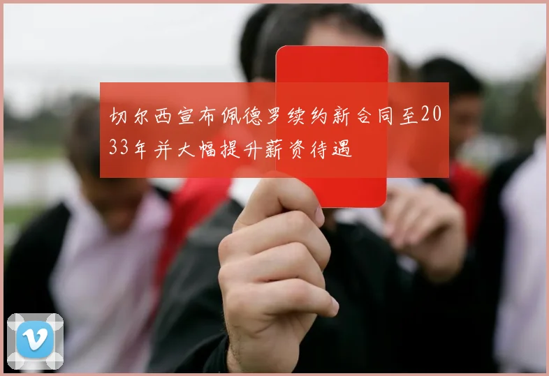 切尔西宣布佩德罗续约新合同至2033年并大幅提升薪资待遇
