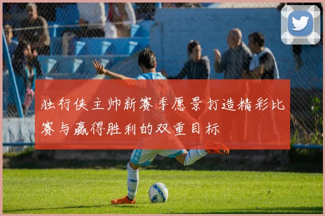 独行侠主帅新赛季愿景打造精彩比赛与赢得胜利的双重目标