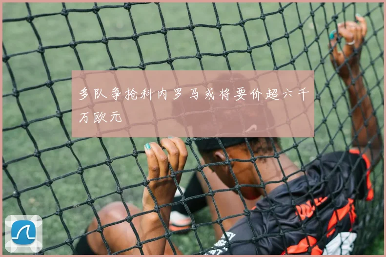 多队争抢科内罗马或将要价超六千万欧元