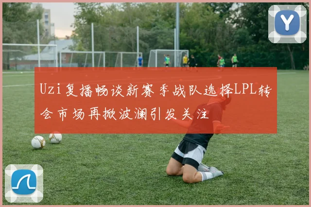 Uzi复播畅谈新赛季战队选择LPL转会市场再掀波澜引发关注