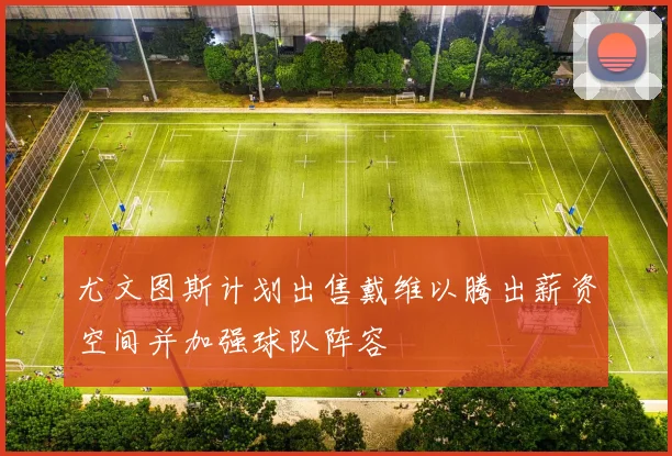 尤文图斯计划出售戴维以腾出薪资空间并加强球队阵容